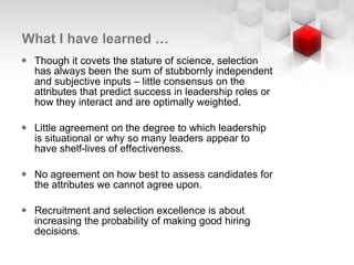 What I have learned … Though it covets the stature of science, selection has always been the sum of stubbornly independent and subjective inputs – little consensus on the attributes that predict success in leadership roles or how they interact and are optimally weighted. Little agreement on the degree to which leadership is situational or why so many leaders appear to have shelf-lives of effectiveness. No agreement on how best to assess candidates for the attributes we cannot agree upon. Recruitment and selection excellence is about increasing the probability of making good hiring decisions. 