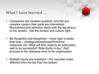 What I have learned … Companies are complex systems, and like any complex system their parts are interrelated. Recruitment and selection starts with the big picture of the system.  Get the context and culture right.  Be thoughtful and disciplined – more rigor is better than less – strategy/obstacles/performance measures etc. What will they need to do particularly well to be successful? Role clarity is key ! Add process to the tolerance level of the organization Multiple inputs are important – the mountain looks different from the top than the bottom  