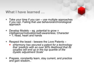 What I have learned … Take your time if you can – use multiple approaches if you can. Failing that use behavioral/chronological approach Develop Models – eg. potential to grow = intelligence/motivation/self-awareness; Character = ?; head, heart and hands Respect the beast - beware the Love Patents –  eHarmony has secured a patent for a technology that ‘predicts with an over 90% likelihood that its couples will end up in the top quartile of the Dyadic adjustment Scale’ Prepare, constantly learn, stay current, and practice and gain wisdom.. 