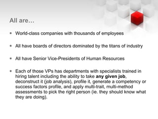 All are… World-class companies with thousands of employees All have boards of directors dominated by the titans of industry All have Senior Vice-Presidents of Human Resources Each of those VPs has departments with specialists trained in hiring talent including the ability to take  any given job , deconstruct it (job analysis), profile it, generate a competency or success factors profile, and apply multi-trait, multi-method assessments to pick the right person (ie. they should know what they are doing). 