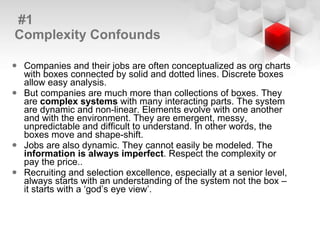 #1 Complexity Confounds Companies and their jobs are often conceptualized as org charts with boxes connected by solid and dotted lines. Discrete boxes allow easy analysis. But companies are much more than collections of boxes. They are  complex systems  with many interacting parts. The system are dynamic and non-linear. Elements evolve with one another and with the environment. They are emergent, messy, unpredictable and difficult to understand. In other words, the boxes move and shape-shift. Jobs are also dynamic. They cannot easily be modeled. The  information is always imperfect . Respect the complexity or pay the price.. Recruiting and selection excellence, especially at a senior level, always starts with an understanding of the system not the box – it starts with a ‘god’s eye view’. 