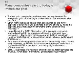 #2 Many companies react to today’s immediate pain Today’s pain overwhelms and obscures the requirements for tomorrow’s gain. Something is broken now so hire someone who can fix it…..  Straw man/Ideal candidate is often constructed as the mirror opposite of outgoing CEO. Eliminate the flaws of one by hiring the opposite. But what about the strengths of the person being replaced?? Home Depot, the GAP, Starbucks .. all successful companies founded and built by entrepreneurial legends who were true visionaries  – But as their empires grew so did their complexity. Need for sophistication in coordination, supply chains, systems and processes….. As soon as meteoric growth slows (which it eventually must) boards seek to greater profitability to compensate - replace founder with a professional CEO, experienced in running big businesses … efficiency expert BUT…..businesss like retail are art and science, retail geniuses are intuitive…what about the culture? Bob Nardelli/Paul Pressler 