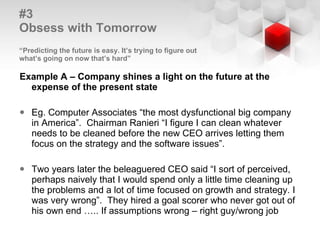 #3  Obsess with Tomorrow   “Predicting the future is easy. It’s trying to figure out  what’s going on now that’s hard” Example A – Company shines a light on the future at the expense of the present state Eg. Computer Associates “the most dysfunctional big company in America”.  Chairman Ranieri “I figure I can clean whatever needs to be cleaned before the new CEO arrives letting them focus on the strategy and the software issues”.  Two years later the beleaguered CEO said “I sort of perceived, perhaps naively that I would spend only a little time cleaning up the problems and a lot of time focused on growth and strategy. I was very wrong”.  They hired a goal scorer who never got out of his own end ….. If assumptions wrong – right guy/wrong job 