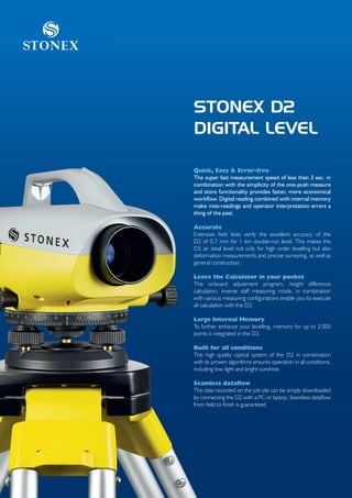 Stonex



         STONEX D2
         DIGITAL LEVEL

         Quick, Easy & Error-free
         The super fast measurement speed of less than 3 sec. in
         combination with the simplicity of the one-push measure
         and store functionality provides faster, more economical
         workflow. Digital reading combined with internal memory
         make miss-readings and operator interpretation errors a
         thing of the past.

         Accurate
         Extensive field tests verify the excellent accuracy of the
         D2 of 0.7 mm for 1 km double-run level. This makes the
         D2 an ideal level not only for high order levelling but also
         deformation measurements and precise surveying, as well as
         general construction.

         Leave the Calculator in your pocket
         The onboard adjustment program, height difference
         calculation, inverse staff measuring mode, in combination
         with various measuring configurations enable you to execute
         all calculation with the D2.

         Large Internal Memory
         To further enhance your levelling, memory for up to 2’000
         points is integrated in the D2.

         Built for all conditions
         The high quality optical system of the D2 in combination
         with its proven algorithms ensures operation in all conditions,
         including low light and bright sunshine.

         Seamless dataflow
         The data recorded on the job site can be simply downloaded
         by connecting the D2 with a PC or laptop. Seamless dataflow
         from field to finish is guaranteed.
 