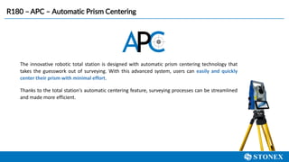 The innovative robotic total station is designed with automatic prism centering technology that
takes the guesswork out of surveying. With this advanced system, users can easily and quickly
center their prism with minimal effort.
Thanks to the total station's automatic centering feature, surveying processes can be streamlined
and made more efficient.
R180 – APC – Automatic Prism Centering
 