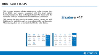 R180 – Cube-a TS-GPS
v6.2
This onboard software allows operators to easily integrate data
from GNSS and surveys conducted with the total station.
Communication and data exchange between the station and the
controller (GNSS) is made simple with a Bluetooth connection.
This means that with the total station, surveys carried out with
GNSS, can be loaded through an external controller via Bluetooth.
These surveys then can be completed within the total station.
 