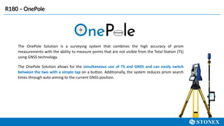 R180 – OnePole
The OnePole Solution is a surveying system that combines the high accuracy of prism
measurements with the ability to measure points that are not visible from the Total Station (TS)
using GNSS technology.
The OnePole Solution allows for the simultaneous use of TS and GNSS and can easily switch
between the two with a simple tap on a button. Additionally, the system reduces prism search
times through auto-aiming to the current GNSS position.
 