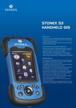 Stonex



         STONEX S3
         HANDHELD GIS

         GPS receiver
         Stonex S3 has an internal high sensitivity GPS module able to
         fix quickly the position in hostile environments such as forests
         or high-density urban centers.
         It supports standard NMEA protocol and a proprietary binary
         format for GPS data output.

         Great platform for handheld applications
         Working under Windows Mobile operating system, Stonex S3
         is a powerful platform for mobile GIS, navigation and other
         applications requiring a compact field computer.
         Windows Mobile 6.5 operating system includes standard
         software like Windows Mobile Office and e-mail, allowing a
         rapid exchange of data between an on field operator and the office.

         Multi-function
         The integrated 3 megapixels digital camera provides detailed
         documentation of the condition of an asset, while the integrated
         GPS receiver records the asset’s location.
         Compatibility with high capacity micro SD cards enable storage
         of large quantity of data and background maps.
         Integrated Bluetooth, GPRS and wireless LAN modules allow
         easy connection to networks and others equipment.
         User experience is extended by connecting Stonex S3 to
         barcode scanner, RFID readers and portable printer via Bluetooth.
         Thanks to the built-in gravity sensor, Stonex S3 generates a
         sound signal when it is falling out from your bag.
         The 3,5 inches touch screen provides also good readability
         under intense sun light; in addition Stonex S3 is
         waterproof/dustproof IP66 certified, as every field-proven
         equipment should be.
         The long life removable and rechargeable battery allows data
         collection for a full working day, without the need for recharging.
 