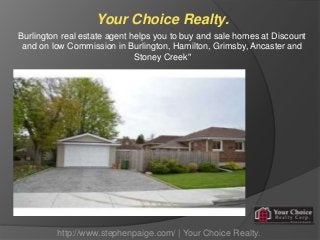 Your Choice Realty.
Burlington real estate agent helps you to buy and sale homes at Discount
and on low Commission in Burlington, Hamilton, Grimsby, Ancaster and
Stoney Creek"
http://www.stephenpaige.com/ | Your Choice Realty.
 