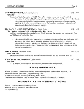 HERMAN A. STONITSCH Page 2
INDIANAPOLIS COLTS, INC., Indianapolis, Indiana 1999 – 2004
Controller
(Professional football franchise with 100+ front office employees, plus players and coaches)
 Completed dissolution of Colt Realty, including estate and trust work of Robert Irsay. Developed
internal controls in the high-growth corporate sponsorship department. Directed financial
reporting for 28 sales and marketing personnel. Reviewed and negotiated a wide variety of
legal contracts. Coordinated insurance matters.
COLT REALTY, INC., COLT CONSTRUCTION, INC., Skokie, Illinois 1992 – 1999
Vice President of Finance (1994 – 1999), Controller (1992 – 1994)
(Affiliates of Indianapolis Colts football team. $30M real estate development and management firm
and $7M general contracting firm)
 P&L responsibility for entire organization. Managed real estate portfolio and led finance team.
Negotiated new tenant leases, renewals, workouts, and early terminations. Financial
management, reporting, tax planning/ compliance, and insurance matters. Supervised four
direct reports and eight others. Divested portfolio and began wind down of corporate affairs
after Robert Irsay’s death.
ERNST & YOUNG, LLP, Chicago, Illinois 1989 – 1992
Audit Supervisor
(Leading international professional services firm providing audit, tax and consulting services)
RON STONITSCH CONSTRUCTION, INC., Joliet, Illinois 1982 – 1989
Controller
($20M general contracting firm, well-respected, ranked in the top 5 regionally)
EDUCATION AND CERTIFICATION
Masters of Business Administration, Kellogg School of Management, Northwestern University, 2001
Bachelor of Science, Accountancy, Lewis University, 1988
Economics Coursework, University of Chicago, 1977 – 1980
Certified Public Accountant, State of Illinois, 1988 – Active Indiana License #CP11400094
COMMUNITY LEADERSHIP & PROFESSIONAL AFFILIATIONS
Trustee – The Orchard School, Indianapolis, IN
American Institute of Certified Public Accountants
Indiana CPA Society
 