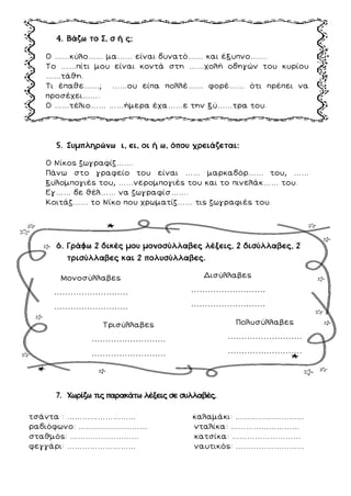 4. Βάζω το Σ, σ ή ς;
Ο ……κύλο…… μα…… είναι δυνατό…… και έξυπνο…….
Το ……πίτι μου είναι κοντά στη ……χολή οδηγών του κυρίου
……τάθη.
Τι έπαθε……; ……ου είπα πολλέ…… φορέ…… ότι πρέπει να
προσέχει…….
Ο ……τέλιο…… ……ήμερα έχα……ε την ξύ……τρα του.
5. Συμπληρώνω ι, ει, οι ή ω, όπου χρειάζεται:
Ο Νίκος ζωγραφίζ…….
Πάνω στο γραφείο του είναι …… μαρκαδόρ…… του, ……
ξυλομπογιές του, ……νερομπογιές του και το πινελάκ…… του.
Εγ…… δε θέλ…… να ζωγραφίσ…….
Κοιτάζ…… το Νίκο που χρωματίζ…… τις ζωγραφιές του.
6. Γράφω 2 δικές μου μονοσύλλαβες λέξεις, 2 δισύλλαβες, 2
τρισύλλαβες και 2 πολυσύλλαβες.
7. Χωρίζω τις παρακάτω λέξεις σε συλλαβές.
τσάντα : ……………………… καλαμάκι: ………………………
ραδιόφωνο: ……………………… νταλίκα: ………………………
σταθμός: ……………………… κατσίκα: ………………………
φεγγάρι: ……………………… ναυτικός: ………………………
Μονοσύλλαβες
………………………
………………………
Δισύλλαβες
………………………
………………………
Τρισύλλαβες
………………………
………………………
Πολυσύλλαβες
………………………
………………………
 