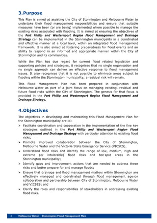 2 Melbourne Water Stonnington Flood Management Plan
3.Purpose
This Plan is aimed at assisting the City of Stonnington and Melbourne Water to
undertake their flood management responsibilities and ensure that suitable
measures have been (or are being) implemented where possible to manage the
existing risks associated with flooding. It is aimed at ensuring the objectives of
the Port Phillip and Westernport Region Flood Management and Drainage
Strategy can be implemented in the Stonnington municipality in a coordinated
and effective manner at a local level, within an integrated flood management
framework. It is also aimed at fostering preparedness for flood events and an
ability to respond in an informed and appropriate manner within the City of
Stonnington and its communities.
While the Plan has due regard for current flood related legislation and
supporting policies and strategies, it recognises that no single organisation and
no single approach can deliver an effective response to flood management
issues. It also recognises that it is not possible to eliminate areas subject to
flooding within the Stonnington municipality; a residual risk will remain.
This Flood Management Plan has been prepared in conjunction with
Melbourne Water as part of a joint focus on managing existing, residual and
future flood risks within the City of Stonnington. The genesis for that focus is
provided in the Port Phillip and Westernport Region Flood Management and
Drainage Strategy.
4.Objectives
The objectives in developing and maintaining this Flood Management Plan for
the Stonnington municipality are to:
 Facilitate coordination and cooperation in the implementation of the five key
strategies outlined in the Port Phillip and Westernport Region Flood
Management and Drainage Strategy with particular attention to existing flood
risks;
 Promote improved collaboration between the City of Stonnington,
Melbourne Water and the Victoria State Emergency Service (VICSES);
 Understand flood risks and identify the range of low, medium, high and
extreme (or intolerable) flood risks and hot spot areas in the
Stonnington municipality;
 Identify gaps and improvement actions that are needed to address these
risks and better prepare for and manage floods;
 Ensure that drainage and flood management matters within Stonnington are
effectively managed and coordinated through flood management agency
collaboration and partnership between City of Stonnington, Melbourne Water
and VICSES; and
 Clarify the roles and responsibilities of stakeholders in addressing existing
flood risks.
 