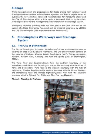 Stonnington Flood Management Plan Melbourne Water 3
5.Scope
While management of and preparedness for floods arising from waterways and
drainage systems involves many different agencies, this Plan is largely aimed at
outlining the key activities, roles and responsibilities for Melbourne Water and
the City of Stonnington within a total system framework that recognises their
joint responsibility for the management and ownership of the drainage system.
Emergency response planning does not form part of this plan and will be the
subject of a Flood Emergency Plan which will be prepared separately by VICSES
and City of Stonnington (see Improvement Plan Action St-12).
6. Stonnington’s Waterways and Drainage
System
6.1. The City of Stonnington
The City of Stonnington is located in Melbourne’s inner south-eastern suburbs
covering an area of 25.62 square kilometres. The City of Stonnington consists of
the suburbs of Prahran, Windsor (part), South Yarra (part), Toorak, Armadale,
Malvern, Malvern East, Kooyong and Glen Iris (part) (City of Stonnington,
2011a).
The Yarra River and Gardiners Creek form the northern boundary of the
municipality and the City of Stonnington shares this boundary with the Cities of
Yarra and Boroondara; Punt Road is the western boundary with the City of
Melbourne; Warrigal Road forms the eastern boundary with the City of Monash;
and Dandenong Road and Princes Highway/Queens Way form the southern
boundary with the Cities of Port Phillip and Glen Eira (see Figure 1).
Photo 1: Flooding in Prahran
 