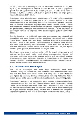 Stonnington Flood Management Plan Melbourne Water 5
In 2012, the City of Stonnington had an estimated population of 101,489.
By 2031, the municipality is forecast to grow to 117,779 with a population
growth rate of approximately 0.86 percent per year. In 2012 there were an
estimated 46,496 households with over 30 percent of these as single person
households (forecast.id®
, 2012).
Stonnington has a relatively young population with 50 percent of the population
younger than 35 years, and 30 percent of the population aged 20 to 34 years.
Nineteen percent of the community were born in non-English speaking countries,
with the top five non-English languages being Greek, Chinese, Italian, Russian
and Indonesian. The three most common occupational categories in Stonnington
are professionals, managers and administrative workers. Around 22 percent of
Stonnington workers are employed within the municipality (City of Stonnington,
2011a).
The City is primarily a residential area, with some commercial, industrial and
institutional land uses. Stonnington has significant commercial centres along
Chapel Street, Toorak Road, High Street, Glenferrie Road and at the Chadstone
Shopping Centre in East Malvern. Stonnington has a variety of parks, gardens
and open space including Victoria Gardens, Central Park and the Glen Iris
Wetlands. Recreation facilities include the Malvern Valley Golf Club, two aquatic
centres, sports grounds, tennis centres and bicycle paths.
Stonnington has a range of business sectors with the largest being property and
business services, retail trade, construction, manufacturing, finance and
insurance, health and community services, cultural and recreational services,
accommodation, cafes and restaurants (City of Stonnington, 2010). Stonnington
has major transport networks passing through the municipality including primary
and secondary arterial roads, and railway lines.
6.2. Waterways in Stonnington
The City of Stonnington has three major waterways: Yarra River;
Gardiners Creek; and Scotchmans Creek. Gardiners Creek and Scotchmans Creek
flow into the Yarra River which enters Port Phillip Bay at Port Melbourne
(see Figure 2). Ancillary drainage infrastructure including Melbourne Water’s
stream gauges and a water quality monitoring site are also shown in Figure 2.
Stonnington’s waterways are impacted by water pollution and degradation from:
channelling and erosion from inappropriate land and water management; erosion
caused by loss of vegetation along creek banks; and pollution from urban run-
off. Sections of Gardiners Creek and the Yarra River that lie within Stonnington
are largely bordered by open space, and the level of remnant and Indigenous
vegetation is generally poor (City of Stonnington and Melbourne Water, 2010).
 