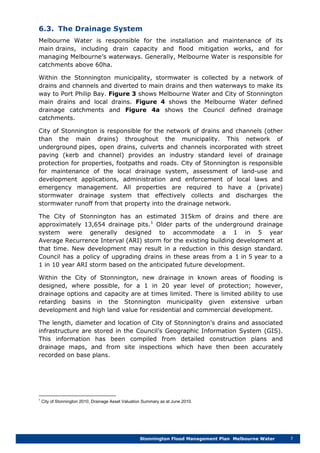 Stonnington Flood Management Plan Melbourne Water 7
6.3. The Drainage System
Melbourne Water is responsible for the installation and maintenance of its
main drains, including drain capacity and flood mitigation works, and for
managing Melbourne’s waterways. Generally, Melbourne Water is responsible for
catchments above 60ha.
Within the Stonnington municipality, stormwater is collected by a network of
drains and channels and diverted to main drains and then waterways to make its
way to Port Philip Bay. Figure 3 shows Melbourne Water and City of Stonnington
main drains and local drains. Figure 4 shows the Melbourne Water defined
drainage catchments and Figure 4a shows the Council defined drainage
catchments.
City of Stonnington is responsible for the network of drains and channels (other
than the main drains) throughout the municipality. This network of
underground pipes, open drains, culverts and channels incorporated with street
paving (kerb and channel) provides an industry standard level of drainage
protection for properties, footpaths and roads. City of Stonnington is responsible
for maintenance of the local drainage system, assessment of land-use and
development applications, administration and enforcement of local laws and
emergency management. All properties are required to have a (private)
stormwater drainage system that effectively collects and discharges the
stormwater runoff from that property into the drainage network.
The City of Stonnington has an estimated 315km of drains and there are
approximately 13,654 drainage pits.1
Within the City of Stonnington, new drainage in known areas of flooding is
designed, where possible, for a 1 in 20 year level of protection; however,
drainage options and capacity are at times limited. There is limited ability to use
retarding basins in the Stonnington municipality given extensive urban
development and high land value for residential and commercial development.
Older parts of the underground drainage
system were generally designed to accommodate a 1 in 5 year
Average Recurrence Interval (ARI) storm for the existing building development at
that time. New development may result in a reduction in this design standard.
Council has a policy of upgrading drains in these areas from a 1 in 5 year to a
1 in 10 year ARI storm based on the anticipated future development.
The length, diameter and location of City of Stonnington’s drains and associated
infrastructure are stored in the Council’s Geographic Information System (GIS).
This information has been compiled from detailed construction plans and
drainage maps, and from site inspections which have then been accurately
recorded on base plans.
1
City of Stonnington 2010, Drainage Asset Valuation Summary as at June 2010.
 