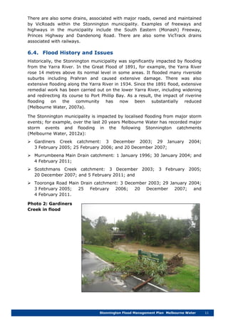 Stonnington Flood Management Plan Melbourne Water 11
There are also some drains, associated with major roads, owned and maintained
by VicRoads within the Stonnington municipality. Examples of freeways and
highways in the municipality include the South Eastern (Monash) Freeway,
Princes Highway and Dandenong Road. There are also some VicTrack drains
associated with railways.
6.4. Flood History and Issues
Historically, the Stonnington municipality was significantly impacted by flooding
from the Yarra River. In the Great Flood of 1891, for example, the Yarra River
rose 14 metres above its normal level in some areas. It flooded many riverside
suburbs including Prahran and caused extensive damage. There was also
extensive flooding along the Yarra River in 1934. Since the 1891 flood, extensive
remedial work has been carried out on the lower Yarra River, including widening
and redirecting its course to Port Phillip Bay. As a result, the impact of riverine
flooding on the community has now been substantially reduced
(Melbourne Water, 2007a).
The Stonnington municipality is impacted by localised flooding from major storm
events; for example, over the last 20 years Melbourne Water has recorded major
storm events and flooding in the following Stonnington catchments
(Melbourne Water, 2012a):
 Gardiners Creek catchment: 3 December 2003; 29 January 2004;
3 February 2005; 25 February 2006; and 20 December 2007;
 Murrumbeena Main Drain catchment: 1 January 1996; 30 January 2004; and
4 February 2011;
 Scotchmans Creek catchment: 3 December 2003; 3 February 2005;
20 December 2007; and 5 February 2011; and
 Tooronga Road Main Drain catchment: 3 December 2003; 29 January 2004;
3 February 2005; 25 February 2006; 20 December 2007; and
4 February 2011.
Photo 2: Gardiners
Creek in flood
 