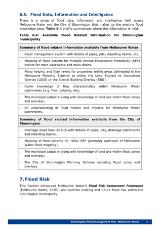 Stonnington Flood Management Plan Melbourne Water 15
6.5. Flood Data, Information and Intelligence
There is a range of flood data, information and intelligence held across
Melbourne Water and the City of Stonnington that makes up the existing flood
knowledge base. Table 6.4 briefly summarises where this information is held.
Table 6.4: Available Flood Related Information for Stonnington
municipality
Summary of flood related information available from Melbourne Water
 Asset management system with details of pipes, pits, retarding basins, etc.
 Mapping of flood extents for multiple Annual Exceedance Probability (AEP)
events for main waterways and main drains.
 Flood heights and floor levels for properties within areas delineated in the
Melbourne Planning Scheme as either the Land Subject to Inundation
Overlay (LSIO) or the Special Building Overlay (SBO).
 Some knowledge of flow characteristics within Melbourne Water
catchments (e.g. flow, velocity, etc).
 The municipal cadastre along with knowledge of land use within flood zones
and overlays.
 An understanding of flood history and impacts for Melbourne Water
catchments.
Summary of flood related information available from the City of
Stonnington
 Drainage asset base on GIS with details of pipes, pits, drainage catchments
and retarding basins.
 Mapping of flood extents for 100yr AEP (primarily upstream of Melbourne
Water flood mapping).
 The municipal cadastre along with knowledge of land use within flood zones
and overlays.
 The City of Stonnington Planning Scheme including flood zones and
overlays.
7.Flood Risk
This Section introduces Melbourne Water’s Flood Risk Assessment Framework
(Melbourne Water, 2010), and outlines existing and future flood risk within the
Stonnington municipality.
 