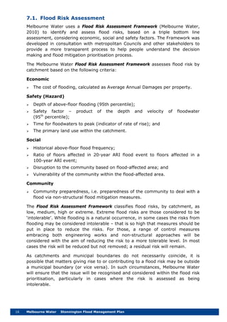 16 Melbourne Water Stonnington Flood Management Plan
7.1. Flood Risk Assessment
Melbourne Water uses a Flood Risk Assessment Framework (Melbourne Water,
2010) to identify and assess flood risks, based on a triple bottom line
assessment, considering economic, social and safety factors. The Framework was
developed in consultation with metropolitan Councils and other stakeholders to
provide a more transparent process to help people understand the decision
making and flood mitigation prioritisation process.
The Melbourne Water Flood Risk Assessment Framework assesses flood risk by
catchment based on the following criteria:
Economic
 The cost of flooding, calculated as Average Annual Damages per property.
Safety (Hazard)
 Depth of above-floor flooding (95th percentile);
 Safety factor – product of the depth and velocity of floodwater
(95th
percentile);
 Time for floodwaters to peak (indicator of rate of rise); and
 The primary land use within the catchment.
Social
 Historical above-floor flood frequency;
 Ratio of floors affected in 20-year ARI flood event to floors affected in a
100-year ARI event;
 Disruption to the community based on flood-affected area; and
 Vulnerability of the community within the flood-affected area.
Community
 Community preparedness, i.e. preparedness of the community to deal with a
flood via non-structural flood mitigation measures.
The Flood Risk Assessment Framework classifies flood risks, by catchment, as
low, medium, high or extreme. Extreme flood risks are those considered to be
‘intolerable’. While flooding is a natural occurrence, in some cases the risks from
flooding may be considered intolerable – that is so high that measures should be
put in place to reduce the risks. For those, a range of control measures
embracing both engineering works and non-structural approaches will be
considered with the aim of reducing the risk to a more tolerable level. In most
cases the risk will be reduced but not removed; a residual risk will remain.
As catchments and municipal boundaries do not necessarily coincide, it is
possible that matters giving rise to or contributing to a flood risk may be outside
a municipal boundary (or vice versa). In such circumstances, Melbourne Water
will ensure that the issue will be recognised and considered within the flood risk
prioritisation, particularly in cases where the risk is assessed as being
intolerable.
 