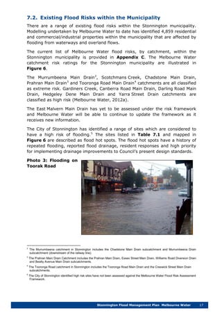 Stonnington Flood Management Plan Melbourne Water 17
7.2. Existing Flood Risks within the Municipality
There are a range of existing flood risks within the Stonnington municipality.
Modelling undertaken by Melbourne Water to date has identified 4,859 residential
and commercial/industrial properties within the municipality that are affected by
flooding from waterways and overland flows.
The current list of Melbourne Water flood risks, by catchment, within the
Stonnington municipality is provided in Appendix C. The Melbourne Water
catchment risk ratings for the Stonnington municipality are illustrated in
Figure 6.
The Murrumbeena Main Drain2
, Scotchmans Creek, Chadstone Main Drain,
Prahran Main Drain3
and Tooronga Road Main Drain4
The East Malvern Main Drain has yet to be assessed under the risk framework
and Melbourne Water will be able to continue to update the framework as it
receives new information.
catchments are all classified
as extreme risk. Gardiners Creek, Canberra Road Main Drain, Darling Road Main
Drain, Hedgeley Dene Main Drain and Yarra Street Drain catchments are
classified as high risk (Melbourne Water, 2012a).
The City of Stonnington has identified a range of sites which are considered to
have a high risk of flooding.5
Photo 3: Flooding on
Toorak Road
The sites listed in Table 7.1 and mapped in
Figure 6 are described as flood hot spots. The flood hot spots have a history of
repeated flooding, reported flood drainage, resident responses and high priority
for implementing drainage improvements to Council’s present design standards.
2
The Murrumbeena catchment in Stonnington includes the Chadstone Main Drain subcatchment and Murrumbeena Drain
subcatchment (downstream of the railway line).
3
The Prahran Main Drain Catchment includes the Prahran Main Drain, Essex Street Main Drain, Williams Road Diversion Drain
and Beatty Avenue Main Drain subcatchments.
4
The Tooronga Road catchment in Stonnington includes the Tooronga Road Main Drain and the Creswick Street Main Drain
subcatchments.
5
The City of Stonnington identified high risk sites have not been assessed against the Melbourne Water Flood Risk Assessment
Framework.
 