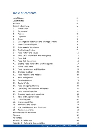 Table of contents
Stonnington Flood Management Plan Melbourne Water i
List of Figures ii
List of Photos ii
Approval iii
Executive Summary iv
1. Introduction 1
2. Background 1
3. Purpose 2
4. Objectives 2
5. Scope 3
6. Stonnington’s Waterways and Drainage System 3
6.1. The City of Stonnington 3
6.2. Waterways in Stonnington 5
6.3. The Drainage System 7
6.4. Flood History and Issues 11
6.5. Flood Data, Information and Intelligence 15
7. Flood Risk 15
7.1. Flood Risk Assessment 16
7.2. Existing Flood Risks within the Municipality 17
7.3. Future Flood Risks 22
8. Flood Management and Mitigation 23
8.1. Drainage Strategy 23
8.2. Flood Modelling and Mapping 24
8.3. Asset Management 26
8.4. Planning Controls 28
8.5. Capital Works 32
8.6. Flood Emergency Planning 34
8.7. Community Education and Awareness 35
8.8. Flood Warning Systems 37
8.9. Drainage studies and guidelines 39
9. Roles and Responsibilities 40
10. Communication 41
11. Improvement Plan 42
12. Monitoring and Review 59
13. How this document was developed 60
14. Acknowledgements 60
Abbreviations and Acronyms 61
Glossary 62
References 63
Appendix A – Asset List 64
Appendix B – Roles and Responsibilities 65
 