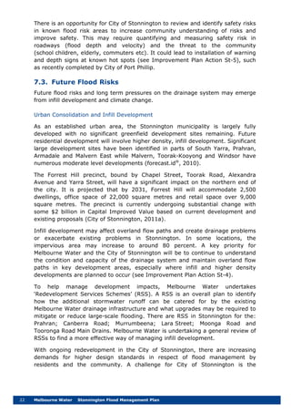 22 Melbourne Water Stonnington Flood Management Plan
There is an opportunity for City of Stonnington to review and identify safety risks
in known flood risk areas to increase community understanding of risks and
improve safety. This may require quantifying and measuring safety risk in
roadways (flood depth and velocity) and the threat to the community
(school children, elderly, commuters etc). It could lead to installation of warning
and depth signs at known hot spots (see Improvement Plan Action St-5), such
as recently completed by City of Port Phillip.
7.3. Future Flood Risks
Future flood risks and long term pressures on the drainage system may emerge
from infill development and climate change.
Urban Consolidation and Infill Development
As an established urban area, the Stonnington municipality is largely fully
developed with no significant greenfield development sites remaining. Future
residential development will involve higher density, infill development. Significant
large development sites have been identified in parts of South Yarra, Prahran,
Armadale and Malvern East while Malvern, Toorak-Kooyong and Windsor have
numerous moderate level developments (forecast.id®
The Forrest Hill precinct, bound by Chapel Street, Toorak Road, Alexandra
Avenue and Yarra Street, will have a significant impact on the northern end of
the city. It is projected that by 2031, Forrest Hill will accommodate 2,500
dwellings, office space of 22,000 square metres and retail space over 9,000
square metres. The precinct is currently undergoing substantial change with
some $2 billion in Capital Improved Value based on current development and
existing proposals (City of Stonnington, 2011a).
, 2010).
Infill development may affect overland flow paths and create drainage problems
or exacerbate existing problems in Stonnington. In some locations, the
impervious area may increase to around 80 percent. A key priority for
Melbourne Water and the City of Stonnington will be to continue to understand
the condition and capacity of the drainage system and maintain overland flow
paths in key development areas, especially where infill and higher density
developments are planned to occur (see Improvement Plan Action St-4).
To help manage development impacts, Melbourne Water undertakes
‘Redevelopment Services Schemes’ (RSS). A RSS is an overall plan to identify
how the additional stormwater runoff can be catered for by the existing
Melbourne Water drainage infrastructure and what upgrades may be required to
mitigate or reduce large-scale flooding. There are RSS in Stonnington for the:
Prahran; Canberra Road; Murrumbeena; Lara Street; Moonga Road and
Tooronga Road Main Drains. Melbourne Water is undertaking a general review of
RSSs to find a more effective way of managing infill development.
With ongoing redevelopment in the City of Stonnington, there are increasing
demands for higher design standards in respect of flood management by
residents and the community. A challenge for City of Stonnington is the
 