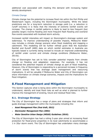 Stonnington Flood Management Plan Melbourne Water 23
additional cost associated with meeting this demand with increasing higher
density development.
Climate Change
Climate change has the potential to increase flood risk within the Port Phillip and
Westernport region, including the Stonnington municipality. While the latest
predictions are for a long-term reduction in storage yield (i.e. a reduction in
runoff volumes) it is likely that the intensity of extreme rainfall events will
increase. The change in rainfall patterns is likely to lead to less frequent (but
possibly larger) riverine flooding and more frequent flash flooding and overland
flow events associated with localised storm activity.
Increased rainfall intensities will impact on Stonnington’s drainage system and
waterways. To improve understanding of possible impacts, Melbourne Water
now includes a climate change scenario when flood modelling and mapping a
catchment. This modelling will be further refined given that the Australian
Rainfall and Runoff (ARR) data on which rainfall estimates in Australia are
typically based is currently being revised to include an improved understanding
of rainfall under current and climate change conditions (Melbourne Water,
2011b).
City of Stonnington has yet to fully consider potential impacts from climate
change on flooding and adaptation responses. For example, it has not
considered the potential impacts of climate change as part of flood modelling.
However, City of Stonnington is responding to a perceived increase in frequency
of storm events that has drainage asset management and resourcing
implications. It will be valuable if Melbourne Water and City of Stonnington can
share information on climate change scenarios, impacts and the implications for
flood mitigation.
8.Flood Management and Mitigation
This Section captures what is being done within the Stonnington municipality to
understand, identify and treat flood risks as well as what is planned to further
improve the management of existing, future and residual flood risks.
8.1. Drainage Strategy
The City of Stonnington has a range of plans and strategies that inform and
guide drainage management within the municipality including the:
 Asset Management Plan (final draft, 2012)
 Stormwater Management Plan (2002)
 Water Sensitive Urban Design (WSUD) Guidelines (2010).
The City of Stonnington has had a rolling 5-year plan aimed at increasing flood
protection for flood-prone properties in its local catchments to accommodate a
1 in 20yr storm event. The City of Stonnington has undertaken many drainage
 