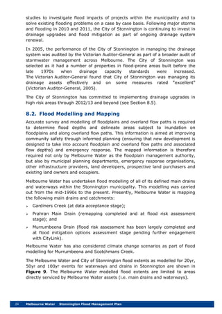 24 Melbourne Water Stonnington Flood Management Plan
studies to investigate flood impacts of projects within the municipality and to
solve existing flooding problems on a case by case basis. Following major storms
and flooding in 2010 and 2011, the City of Stonnington is continuing to invest in
drainage upgrades and flood mitigation as part of ongoing drainage system
renewal.
In 2005, the performance of the City of Stonnington in managing the drainage
system was audited by the Victorian Auditor-General as part of a broader audit of
stormwater management across Melbourne. The City of Stonnington was
selected as it had a number of properties in flood-prone areas built before the
late 1970s when drainage capacity standards were increased.
The Victorian Auditor-General found that City of Stonnington was managing its
drainage assets effectively and on some measures rated “excellent”
(Victorian Auditor-General, 2005).
The City of Stonnington has committed to implementing drainage upgrades in
high risk areas through 2012/13 and beyond (see Section 8.5).
8.2. Flood Modelling and Mapping
Accurate survey and modelling of floodplains and overland flow paths is required
to determine flood depths and delineate areas subject to inundation on
floodplains and along overland flow paths. This information is aimed at improving
community safety through informed planning (ensuring that new development is
designed to take into account floodplain and overland flow paths and associated
flow depths) and emergency response. The mapped information is therefore
required not only by Melbourne Water as the floodplain management authority,
but also by municipal planning departments, emergency response organisations,
other infrastructure providers, land developers, prospective land purchasers and
existing land owners and occupiers.
Melbourne Water has undertaken flood modelling of all of its defined main drains
and waterways within the Stonnington municipality. This modelling was carried
out from the mid-1990s to the present. Presently, Melbourne Water is mapping
the following main drains and catchments:
 Gardiners Creek (at data acceptance stage);
 Prahran Main Drain (remapping completed and at flood risk assessment
stage); and
 Murrumbeena Drain (flood risk assessment has been largely completed and
at flood mitigation options assessment stage pending further engagement
with CityLink).
Melbourne Water has also considered climate change scenarios as part of flood
modelling for Murrumbeena and Scotchmans Creek.
The Melbourne Water and City of Stonnington flood extents as modelled for 20yr,
50yr and 100yr events for waterways and drains in Stonnington are shown in
Figure 9. The Melbourne Water modelled flood extents are limited to areas
directly serviced by Melbourne Water assets (i.e. main drains and waterways).
 