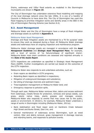26 Melbourne Water Stonnington Flood Management Plan
Drains, waterways and 100yr flood extents as modelled in the Stonnington
municipality are shown in Figure 10.
The City of Stonnington has undertaken extensive flood modelling and mapping
of the local drainage network since the late 1990s. It is one of a handful of
Councils in Melbourne to have done this. The City of Stonnington has used this
flood mapping to prioritise mitigation works and identify areas in the SBO in the
City of Stonnington Planning Scheme (see Section 8.4).
8.3. Asset Management
Melbourne Water and the City of Stonnington have a range of flood mitigation
and drainage assets as outlined in Appendix A.
Melbourne Water Asset Management
Drainage and flood mitigation assets are maintained to a ‘fit for purpose’ state
to ensure they work as designed during a flood. All Melbourne Water drainage
assets and waterways have an ongoing inspection and maintenance program.
Melbourne Water drainage assets are managed in accordance with the Asset
Management Guidelines and Strategic Asset Management Plans; for example,
with a level of service of ‘no failure/collapse of significant drains’.
Melbourne Water main drain conditions are assessed and reported annually in
the State of the Assets Report.
CCTV inspections are undertaken as specified in Strategic Asset Management
Plans (SAMP). Further investigations are carried out based on the outcomes of
the CCTV inspection.
Melbourne Water also responds to and undertakes activities, such as:
 Drain repairs as identified in CCTV programs;
 Retarding Basin repairs as identified in inspections;
 Mitigation of underground blockages and subsidence;
 De-silting of drainage channels and sediment traps;
 Tree/vegetation management on Melbourne Water land; and
 Emergency response to pollution spills.
Through each year, Melbourne Water removes litter, debris and excess sediment
from waterways, installs fences for protection, removes and sprays weeds, cuts
grass, plants native trees, plants grasses and manages erosion.
Melbourne Water also responds to events that may cause risk to the public,
assets or environment. In 2010/11, for example, Melbourne Water undertook a
range of works in Stonnington including (Melbourne Water, 2011a):
 Bank stabilisation and flood repair work on Gardiners Creek between
High Street and Burke Street, Glen Iris; and
 General maintenance of waterways across Stonnington, such as weed
control, litter and debris removal, grass management in drainage reserves
and retarding basins, and responses to pollution events.
 