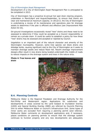 28 Melbourne Water Stonnington Flood Management Plan
City of Stonnington Asset Management
Development of a City of Stonnington Asset Management Plan is anticipated to
be completed in 2013.
City of Stonnington has a proactive bi-annual hot spot drain clearing program,
undertaken in March/April and August/September, to ensure that drains are
clear and maintained at maximum capacity. In 2012/13, the City of Stonnington
is undertaking a review of its maintenance and operations plan for drainage
assets to determine if the plan is efficient and effective (see Improvement Plan
Action St-10).
On-ground investigations occasionally reveal “new” drains and these need to be
assessed to determine if they could be accepted as a Council responsibility or
remain as a private drain. It could be useful to establish a policy for how these
“new” drains may be assessed and accepted or rejected by Council.
Vegetation is an important part of the natural character and amenity of the
Stonnington municipality. However, some tree species can block drains and
dislodge kerbs, causing significant cost to the City of Stonnington as it seeks to
maintain drainage assets and reduce flood risk. Recent drainage improvement
designs often result in new drains being located underneath the middle of roads
to reduce impacts on the drainage system and trees in the nature strip.
Photo 4: Tree leaves and
drain
8.4. Planning Controls
Melbourne Water is the Regional Floodplain and Drainage Authority for the
Port Phillip and Westernport region. Applications for subdivision and
developments in areas covered by the Land Subject to Inundation Overlay
(LSIO) and Special Building Overlay (SBO) are referred by Councils Planning
Unit to either Melbourne Water or Council’s Infrastructure Unit. Some types of
minor works are excluded from requiring a planning permit (and referral).
Melbourne Water comments on development applications and, if necessary,
places conditions on planning permits to ensure that the drainage system
continues to function properly and any new developments are adequately
 