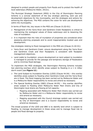 Stonnington Flood Management Plan Melbourne Water 29
designed to protect people and property from floods and to protect the health of
local waterways (Melbourne Water, 2012c).
The Municipal Strategic Statement (MSS) in the City of Stonnington Planning
Scheme is a concise statement of the key strategic planning, land use and
development objectives for the municipality, and the strategies and actions for
achieving the objectives. The MSS contains the vision for land use development
within the municipality.
In terms of flood risk, key issues in the MSS are (Clause 21.02-01):
 Management of the Yarra River and Gardiners Creek floodplains is critical to
maintaining the ecological values of these waterways and to lessening the
risks of inundation.
 It is important that the risks of inundation of properties are considered when
assessing planning proposals and to avoid inappropriately located uses and
development.
Key strategies relating to flood management in the MSS are (Clause 21.02-01):
 Yarra River and Gardiners Creek: ensure development along the Yarra River
and Gardiners Creek and their floodplains is consistent with floodplain
management objectives.
 Land Liable to Inundation: ensure development on land subject to inundation
is managed to provide for the passage and temporary storage of floodwaters
and to minimise flood damage.
To implement the MSS strategies, the Stonnington Planning Scheme includes
two planning overlays which identify areas subject to flooding in a 1 in 100yr
storm event (see Figure 11):
 The Land Subject to Inundation Overlay (LSIO) (Clause 44.04) – this overlay
identifies areas subject to flooding when Gardiners Creek and the Yarra River
are in flood. The flood mapping has been carried out by Melbourne Water and
is a Melbourne Water responsibility to revise and amend as necessary.
 The Special Building Overlay (SBO) (Clause 44.05) – this overlay identifies
areas subject to flooding when Melbourne Water Main Drains and City of
Stonnington local drains are flowing at full capacity:
o Mapping associated with Melbourne Water Main Drains was carried out
by Melbourne Water and is a Melbourne Water responsibility to revise
and amend as necessary.
o Mapping associated with the Council drainage system was carried out
by City of Stonnington and is a Council responsibility to revise and
amend as necessary.
The broad purpose of the LSIO and SBO is to identify land which is subject to
flooding, to manage development in these areas and to manage flood risk to
people and flood damage to property.
 
