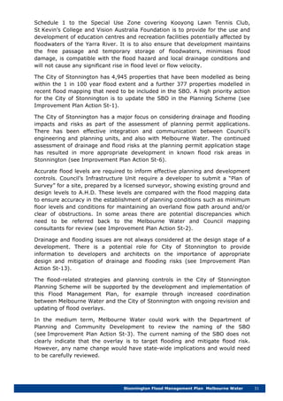 Stonnington Flood Management Plan Melbourne Water 31
Schedule 1 to the Special Use Zone covering Kooyong Lawn Tennis Club,
St Kevin’s College and Vision Australia Foundation is to provide for the use and
development of education centres and recreation facilities potentially affected by
floodwaters of the Yarra River. It is to also ensure that development maintains
the free passage and temporary storage of floodwaters, minimises flood
damage, is compatible with the flood hazard and local drainage conditions and
will not cause any significant rise in flood level or flow velocity.
The City of Stonnington has 4,945 properties that have been modelled as being
within the 1 in 100 year flood extent and a further 377 properties modelled in
recent flood mapping that need to be included in the SBO. A high priority action
for the City of Stonnington is to update the SBO in the Planning Scheme (see
Improvement Plan Action St-1).
The City of Stonnington has a major focus on considering drainage and flooding
impacts and risks as part of the assessment of planning permit applications.
There has been effective integration and communication between Council’s
engineering and planning units, and also with Melbourne Water. The continued
assessment of drainage and flood risks at the planning permit application stage
has resulted in more appropriate development in known flood risk areas in
Stonnington (see Improvement Plan Action St-6).
Accurate flood levels are required to inform effective planning and development
controls. Council’s Infrastructure Unit require a developer to submit a “Plan of
Survey” for a site, prepared by a licensed surveyor, showing existing ground and
design levels to A.H.D. These levels are compared with the flood mapping data
to ensure accuracy in the establishment of planning conditions such as minimum
floor levels and conditions for maintaining an overland flow path around and/or
clear of obstructions. In some areas there are potential discrepancies which
need to be referred back to the Melbourne Water and Council mapping
consultants for review (see Improvement Plan Action St-2).
Drainage and flooding issues are not always considered at the design stage of a
development. There is a potential role for City of Stonnington to provide
information to developers and architects on the importance of appropriate
design and mitigation of drainage and flooding risks (see Improvement Plan
Action St-13).
The flood-related strategies and planning controls in the City of Stonnington
Planning Scheme will be supported by the development and implementation of
this Flood Management Plan, for example through increased coordination
between Melbourne Water and the City of Stonnington with ongoing revision and
updating of flood overlays.
In the medium term, Melbourne Water could work with the Department of
Planning and Community Development to review the naming of the SBO
(see Improvement Plan Action St-3). The current naming of the SBO does not
clearly indicate that the overlay is to target flooding and mitigate flood risk.
However, any name change would have state-wide implications and would need
to be carefully reviewed.
 