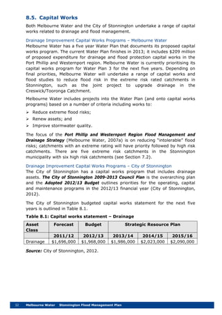 32 Melbourne Water Stonnington Flood Management Plan
8.5. Capital Works
Both Melbourne Water and the City of Stonnington undertake a range of capital
works related to drainage and flood management.
Drainage Improvement Capital Works Programs – Melbourne Water
Melbourne Water has a five year Water Plan that documents its proposed capital
works program. The current Water Plan finishes in 2013; it includes $209 million
of proposed expenditure for drainage and flood protection capital works in the
Port Phillip and Westernport region. Melbourne Water is currently prioritising its
capital works program for Water Plan 3 for the next five years. Depending on
final priorities, Melbourne Water will undertake a range of capital works and
flood studies to reduce flood risk in the extreme risk rated catchments in
Stonnington, such as the joint project to upgrade drainage in the
Creswick/Tooronga Catchment.
Melbourne Water includes projects into the Water Plan (and onto capital works
programs) based on a number of criteria including works to:
 Reduce extreme flood risks;
 Renew assets; and
 Improve stormwater quality.
The focus of the Port Phillip and Westernport Region Flood Management and
Drainage Strategy (Melbourne Water, 2007a) is on reducing “intolerable” flood
risks; catchments with an extreme rating will have priority followed by high risk
catchments. There are five extreme risk catchments in the Stonnington
municipality with six high risk catchments (see Section 7.2).
Drainage Improvement Capital Works Programs – City of Stonnington
The City of Stonnington has a capital works program that includes drainage
assets. The City of Stonnington 2009-2013 Council Plan is the overarching plan
and the Adopted 2012/13 Budget outlines priorities for the operating, capital
and maintenance programs in the 2012/13 financial year (City of Stonnington,
2012).
The City of Stonnington budgeted capital works statement for the next five
years is outlined in Table 8.1.
Table 8.1: Capital works statement – Drainage
Asset
Class
Forecast Budget Strategic Resource Plan
2011/12 2012/13 2013/14 2014/15 2015/16
Drainage $1,696,000 $1,968,000 $1,986,000 $2,023,000 $2,090,000
Source: City of Stonnington, 2012.
 