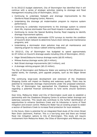 Stonnington Flood Management Plan Melbourne Water 33
In its 2012/13 budget statement, City of Stonnington has identified that it will
continue with a series of strategic activities relating to drainage and flood
management including (City of Stonnington, 2012):
 Continuing to undertake footpath and drainage improvements to the
Glenferrie Road Shopping Centre, Malvern;
 Undertaking the drainage pit modernisation program to improve system
performance;
 Continuing to undertake improvements to the drainage system to extend
drain life, improve stormwater flow and flood impacts in selected sites;
 Continuing to revise the Special Building Overlay flood mapping to identify
drainage improvement options.
 Continuing to undertake stormwater CCTV surveys to monitor the condition
of Council’s drain network to determine future drain relining and maintenance
programs; and
 Undertaking a stormwater drain pollution trap and pit maintenance and
cleaning program to reduce rubbish entering waterways.
In 2012/13, City of Stonnington has budgeted to spend approximately
$1.97 million on Council’s drainage assets including (City of Stonnington, 2012):
 Edgar Street/Osbourne Avenue drainage works ($0.95 million);
 Millewa Avenue drainage works ($0.4 million);
 Nott Street drainage improvements ($0.3 million); and
 A drainage relining program ($0.15 million).
The City of Stonnington and Melbourne Water are seeking to find efficiencies in
capital works, for example, joint upgrade projects, such as the Edgar Street
drain.
The continuing large-scale development and extension of the Chadstone
Shopping Centre will impact on flooding and waterway quality. There may be
potential to incorporate drainage improvements under the proposed extension.
The City of Stonnington has approached the Chadstone Shopping Centre
regarding a potential financial contribution to fund works around Gardiners
Creek.
Over time, Melbourne Water and City of Stonnington could seek to establish a
partnership with the Chadstone Shopping Centre to achieve better drainage and
waterway outcomes. This would also contribute to the further identification of
opportunities to enhance Gardiners Creek and its tributaries in terms of flood
mitigation and erosion control. Melbourne Water has an existing project to widen
a section of Gardiners Creek to increase flood protection for local residents.
In the future, there is potential for an integrated flood study of the Union Street
Main Drain catchment, Prahran. This is a low-lying area and there are limited
flood risk mitigation options to City of Stonnington. This study will require
involvement from Melbourne Water, the Cities of Stonnington and Melbourne (as
 
