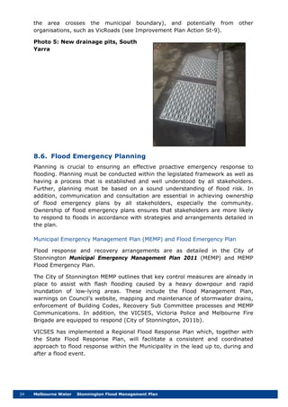 34 Melbourne Water Stonnington Flood Management Plan
the area crosses the municipal boundary), and potentially from other
organisations, such as VicRoads (see Improvement Plan Action St-9).
Photo 5: New drainage pits, South
Yarra
8.6. Flood Emergency Planning
Planning is crucial to ensuring an effective proactive emergency response to
flooding. Planning must be conducted within the legislated framework as well as
having a process that is established and well understood by all stakeholders.
Further, planning must be based on a sound understanding of flood risk. In
addition, communication and consultation are essential in achieving ownership
of flood emergency plans by all stakeholders, especially the community.
Ownership of flood emergency plans ensures that stakeholders are more likely
to respond to floods in accordance with strategies and arrangements detailed in
the plan.
Municipal Emergency Management Plan (MEMP) and Flood Emergency Plan
Flood response and recovery arrangements are as detailed in the City of
Stonnington Municipal Emergency Management Plan 2011 (MEMP) and MEMP
Flood Emergency Plan.
The City of Stonnington MEMP outlines that key control measures are already in
place to assist with flash flooding caused by a heavy downpour and rapid
inundation of low-lying areas. These include the Flood Management Plan,
warnings on Council’s website, mapping and maintenance of stormwater drains,
enforcement of Building Codes, Recovery Sub Committee processes and MEMP
Communications. In addition, the VICSES, Victoria Police and Melbourne Fire
Brigade are equipped to respond (City of Stonnington, 2011b).
VICSES has implemented a Regional Flood Response Plan which, together with
the State Flood Response Plan, will facilitate a consistent and coordinated
approach to flood response within the Municipality in the lead up to, during and
after a flood event.
 