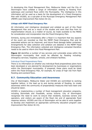 Stonnington Flood Management Plan Melbourne Water 35
In developing this Flood Management Plan, Melbourne Water and the City of
Stonnington have collated a range of information relating to flooding from
waterways and overland flows within the Municipality. The intelligence in this
information will be used as a basis for the development of a Flood Emergency
Plan with VICSES, as a sub-plan of the Municipal Emergency Management Plan
(MEMP) (see Improvement Plan Action St-12).
Linkage with MEMP Flood Emergency Plan
All information and intelligence developed and collated as part of this Flood
Management Plan and as a result of the studies and work that flow from its
implementation should, as a matter of course, be made available to the MERO
for consideration and incorporation into the Flood Emergency Plan.
Similarly, during and immediately after a flood it is important that key aspects
of the event are recorded so that the MEMP Flood Emergency Plan and its
associated actions can be improved, and future flood damage better contained.
Arrangements for data collection and collation are detailed in the MEMP Flood
Emergency Plan. The information collected and intelligence extracted therefore
needs to be used to inform this Flood Management Plan.
Figure 12 identifies a number of key services and vulnerable areas within the
Stonnington municipality that could be affected by flooding including:
emergency services; hospitals; schools; and childcare facilities.
Individual Flood Preparedness Plans
There is no information on whether any individual flood preparedness plans have
been developed or are planned for development by businesses or organisations
within the Stonnington municipality. If prepared, these plans could be listed
within the Flood Emergency Plan, for example, for areas of high risk from flash
flooding and overland flows.
8.7. Community Education and Awareness
City of Stonnington, Melbourne Water and VICSES are committed to working
together before, in the lead up to and during periods of flooding, to create
awareness within the community of preparedness measures that have been and
should be taken.
VICSES is implementing a number of flood management education programs,
including StormSafe and FloodSafe, across Victoria. City of Stonnington
recognises the need to work to ensure that residents, business owners and
operators, and visitors are aware of the flood risk and of appropriate flood
response actions. VICSES and City of Stonnington will be able to work together
to develop and implement an appropriate community education program (see
Improvement Plan Action St-14).
 