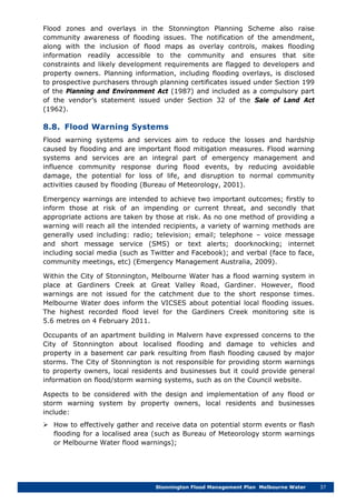 Stonnington Flood Management Plan Melbourne Water 37
Flood zones and overlays in the Stonnington Planning Scheme also raise
community awareness of flooding issues. The notification of the amendment,
along with the inclusion of flood maps as overlay controls, makes flooding
information readily accessible to the community and ensures that site
constraints and likely development requirements are flagged to developers and
property owners. Planning information, including flooding overlays, is disclosed
to prospective purchasers through planning certificates issued under Section 199
of the Planning and Environment Act (1987) and included as a compulsory part
of the vendor’s statement issued under Section 32 of the Sale of Land Act
(1962).
8.8. Flood Warning Systems
Flood warning systems and services aim to reduce the losses and hardship
caused by flooding and are important flood mitigation measures. Flood warning
systems and services are an integral part of emergency management and
influence community response during flood events, by reducing avoidable
damage, the potential for loss of life, and disruption to normal community
activities caused by flooding (Bureau of Meteorology, 2001).
Emergency warnings are intended to achieve two important outcomes; firstly to
inform those at risk of an impending or current threat, and secondly that
appropriate actions are taken by those at risk. As no one method of providing a
warning will reach all the intended recipients, a variety of warning methods are
generally used including: radio; television; email; telephone – voice message
and short message service (SMS) or text alerts; doorknocking; internet
including social media (such as Twitter and Facebook); and verbal (face to face,
community meetings, etc) (Emergency Management Australia, 2009).
Within the City of Stonnington, Melbourne Water has a flood warning system in
place at Gardiners Creek at Great Valley Road, Gardiner. However, flood
warnings are not issued for the catchment due to the short response times.
Melbourne Water does inform the VICSES about potential local flooding issues.
The highest recorded flood level for the Gardiners Creek monitoring site is
5.6 metres on 4 February 2011.
Occupants of an apartment building in Malvern have expressed concerns to the
City of Stonnington about localised flooding and damage to vehicles and
property in a basement car park resulting from flash flooding caused by major
storms. The City of Stonnington is not responsible for providing storm warnings
to property owners, local residents and businesses but it could provide general
information on flood/storm warning systems, such as on the Council website.
Aspects to be considered with the design and implementation of any flood or
storm warning system by property owners, local residents and businesses
include:
 How to effectively gather and receive data on potential storm events or flash
flooding for a localised area (such as Bureau of Meteorology storm warnings
or Melbourne Water flood warnings);
 