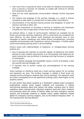 38 Melbourne Water Stonnington Flood Management Plan
 How much time is required for action to be taken by residents and businesses
once a warning is received, for example, to enable safe removal of vehicles
from basement car parks;
 What are the most appropriate communication methods (further discussed
below);
 The content and language of the warning message (i.e. would it instruct
occupants to take action or prompt them to seek further information?);
 Documentation of the decision-making process and delegation of power for
issuing a warning or alert; and
 The legal implications of providing a warning to residents and businesses
including the risks of legal action if there were inaccurate warnings.
As outlined above, a range of communication methods are available but for
timely and accurate warnings, telephone, SMS or email alerts are considered the
most effective. An alert system could broadcast pre-recorded voice or text
messages to specific telephones and mobile phones simultaneously, providing
residents and businesses with flood/storm warning information. A further option
could involve placing warning sirens in at-risk buildings.
Several issues with implementation of telephone- or message-based warning
systems are:
 How to develop and maintain an accurate register of telephones and mobile
phones for each resident and business in at risk buildings with basement car
parks (noting this may be difficult in buildings with high turnover of residents
or businesses);
 How to address language and accessibility issues in terms of providing a clear
but succinct warning message; and
 If required, how to confirm receipt and acknowledgment of the warning
message.
Vision Australia on Glenferrie Road has a flood warning system for its building
and basement car park. The building manager is alerted if flood levels are
reached and the emergency response plan can be activated. This approach could
be further investigated for at-risk apartment buildings within Stonnington by the
property owners.
An alert system that directs residents to a ‘floodwatch’ website and/or emergency
preparedness website would support residents and businesses in making
well-informed decisions about their actions and safety, including when to inform
neighbours about received alerts. Education programs could also inform residents
and businesses about the variety of Federal, State and local emergency warning
systems and encourage residents to register and/or update telephone contact
details for emergency warning registers, such as the federal Emergency Alert6
or
The Australia Early Warning Network7
6
Source: http://www.emergencyalert.gov.au/
.
7
Source: http://www1.ewn.com.au/register/register.aspx
 