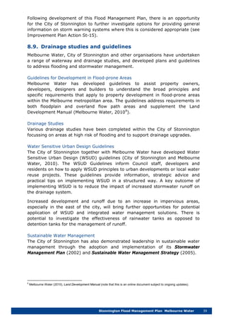 Stonnington Flood Management Plan Melbourne Water 39
Following development of this Flood Management Plan, there is an opportunity
for the City of Stonnington to further investigate options for providing general
information on storm warning systems where this is considered appropriate (see
Improvement Plan Action St-15).
8.9. Drainage studies and guidelines
Melbourne Water, City of Stonnington and other organisations have undertaken
a range of waterway and drainage studies, and developed plans and guidelines
to address flooding and stormwater management.
Guidelines for Development in Flood-prone Areas
Melbourne Water has developed guidelines to assist property owners,
developers, designers and builders to understand the broad principles and
specific requirements that apply to property development in flood-prone areas
within the Melbourne metropolitan area. The guidelines address requirements in
both floodplain and overland flow path areas and supplement the Land
Development Manual (Melbourne Water, 20108
Drainage Studies
).
Various drainage studies have been completed within the City of Stonnington
focussing on areas at high risk of flooding and to support drainage upgrades.
Water Sensitive Urban Design Guidelines
The City of Stonnington together with Melbourne Water have developed Water
Sensitive Urban Design (WSUD) guidelines (City of Stonnington and Melbourne
Water, 2010). The WSUD Guidelines inform Council staff, developers and
residents on how to apply WSUD principles to urban developments or local water
reuse projects. These guidelines provide information, strategic advice and
practical tips on implementing WSUD in a structured way. A key outcome of
implementing WSUD is to reduce the impact of increased stormwater runoff on
the drainage system.
Increased development and runoff due to an increase in impervious areas,
especially in the east of the city, will bring further opportunities for potential
application of WSUD and integrated water management solutions. There is
potential to investigate the effectiveness of rainwater tanks as opposed to
detention tanks for the management of runoff.
Sustainable Water Management
The City of Stonnington has also demonstrated leadership in sustainable water
management through the adoption and implementation of its Stormwater
Management Plan (2002) and Sustainable Water Management Strategy (2005).
8
Melbourne Water (2010), Land Development Manual (note that this is an online document subject to ongoing updates).
 
