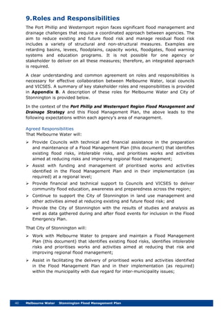 40 Melbourne Water Stonnington Flood Management Plan
9.Roles and Responsibilities
The Port Phillip and Westernport region faces significant flood management and
drainage challenges that require a coordinated approach between agencies. The
aim to reduce existing and future flood risk and manage residual flood risk
includes a variety of structural and non-structural measures. Examples are
retarding basins, levees, floodplains, capacity works, floodgates, flood warning
systems and education programs. It is not possible for one agency or
stakeholder to deliver on all these measures; therefore, an integrated approach
is required.
A clear understanding and common agreement on roles and responsibilities is
necessary for effective collaboration between Melbourne Water, local councils
and VICSES. A summary of key stakeholder roles and responsibilities is provided
in Appendix B. A description of these roles for Melbourne Water and City of
Stonnington is provided below.
In the context of the Port Phillip and Westernport Region Flood Management and
Drainage Strategy and this Flood Management Plan, the above leads to the
following expectations within each agency’s area of management.
Agreed Responsibilities
That Melbourne Water will:
 Provide Councils with technical and financial assistance in the preparation
and maintenance of a Flood Management Plan (this document) that identifies
existing flood risks, intolerable risks, and prioritises works and activities
aimed at reducing risks and improving regional flood management;
 Assist with funding and management of prioritised works and activities
identified in the Flood Management Plan and in their implementation (as
required) at a regional level;
 Provide financial and technical support to Councils and VICSES to deliver
community flood education, awareness and preparedness across the region;
 Continue to support the City of Stonnington in land use management and
other activities aimed at reducing existing and future flood risk; and
 Provide the City of Stonnington with the results of studies and analysis as
well as data gathered during and after flood events for inclusion in the Flood
Emergency Plan.
That City of Stonnington will:
 Work with Melbourne Water to prepare and maintain a Flood Management
Plan (this document) that identifies existing flood risks, identifies intolerable
risks and prioritises works and activities aimed at reducing that risk and
improving regional flood management;
 Assist in facilitating the delivery of prioritised works and activities identified
in the Flood Management Plan and in their implementation (as required)
within the municipality with due regard for inter-municipality issues;
 