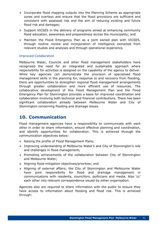 Stonnington Flood Management Plan Melbourne Water 41
 Incorporate flood mapping outputs into the Planning Scheme as appropriate
zones and overlays and ensure that the flood provisions are sufficient and
consistent with assessed risk and the aim of reducing existing and future
flood risk and damages;
 Support VICSES in the delivery of programs aimed at enhancing community
flood education, awareness and preparedness across the municipality; and
 Maintain the Flood Emergency Plan as a joint owned plan with VICSES,
through routine review and incorporation of intelligence extracted from
relevant studies and analyses and through operational experience.
Improved Collaboration
Melbourne Water, Councils and other flood management stakeholders have
recognised the need for an integrated and sustainable approach where
responsibility for activities is assigned on the capability of the agency to deliver.
While key agencies can demonstrate the provision of specialised flood
management skills in the planning for, response to and recovery from flooding,
there are opportunities to strengthen regional flood management arrangements
through greater collaboration and more efficient use of resources. The
collaborative development of this Flood Management Plan and the Flood
Emergency Plan for Stonnington provides a basis for improved coordination and
collaboration involving both technical and financial contributions. There has been
significant collaboration already between Melbourne Water and City of
Stonnington concerning flooding and drainage issues.
10. Communication
Flood management agencies have a responsibility to communicate with each
other in order to share information, ensure effective planning and coordination,
and identify opportunities for collaboration. This is achieved through the
communication objectives below:
 Raising the profile of Flood Management Plans;
 Improving understanding of Melbourne Water’s and City of Stonnington’s role
and challenges in flood management;
 Promoting achievements of the collaboration between City of Stonnington
and Melbourne Water;
 Aligning flood mitigation objectives/priorities; and
 Aligning of external affairs; the City of Stonnington and Melbourne Water
have joint responsibility for flood and drainage management in
communications with residents, councillors, politicians and media. Also ‘cc’
each other into relevant correspondence issued by either organisation.
Agencies also are required to share information with the public to ensure they
have access to information about flooding and flood risk. This is achieved
through:
 