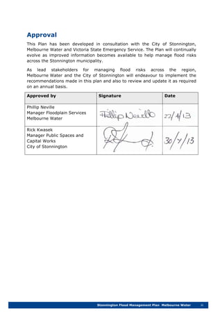 Stonnington Flood Management Plan Melbourne Water iii
Approval
This Plan has been developed in consultation with the City of Stonnington,
Melbourne Water and Victoria State Emergency Service. The Plan will continually
evolve as improved information becomes available to help manage flood risks
across the Stonnington municipality.
As lead stakeholders for managing flood risks across the region,
Melbourne Water and the City of Stonnington will endeavour to implement the
recommendations made in this plan and also to review and update it as required
on an annual basis.
Approved by Signature Date
Phillip Neville
Manager Floodplain Services
Melbourne Water
Rick Kwasek
Manager Public Spaces and
Capital Works
City of Stonnington
 