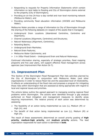 42 Melbourne Water Stonnington Flood Management Plan
 Responding to requests for Property Information Statements which contain
information on land liable to flooding and City of Stonnington drains external
to the property (City of Stonnington);
 Providing an on-line 24-hour a day rainfall and river level monitoring network
(Melbourne Water); and
 Providing community flood education information (VICSES and Melbourne
Water).
Melbourne Water provides a range of information to City of Stonnington through
the sharing of the following datasets (in respect of the assets that it manages):
 Underground Drain Locations (Abandoned Centreline, Centreline and
Alignment);
 Channel Locations (Alignment, Centreline) and Structures;
 Natural Waterways (Alignment, Centreline);
 Retarding Basins;
 Underground Drain Manholes;
 Natural Drain Features;
 Melbourne Water Catchments; and
 1 in 100yr Flood Extent – Underground Drain and Natural Waterways.
Continued information sharing, especially of strategic priorities, flood mapping
programs and five year plans, will support effective flood management across
agencies (see Improvement Plan Action St-7).
11. Improvement Plan
This Section of the Stonnington Flood Management Plan lists activities planned by
the City of Stonnington in conjunction with Melbourne Water (and other
organisations) in order to reduce flood risk and the associated level of intolerability.
It reflects an understanding of the flood risks and proposes a program for mitigating
those risks within Stonnington that are assessed as being appropriate with regard to
local and regional issues and priorities.
The actions below outline the agreed approach to managing existing regional flood
problems within Stonnington. The actions were identified through a gap analysis
performed on flood mitigation and management measures to identify areas
requiring improvement. The relative priority of each action was determined by
assessing:
 The feasibility of an action being implemented as Low (L), Medium (M) or
High (H); and
 The benefit of that action being implemented as Low (L), Medium (M) or
High (H).
The result of these assessments determined an overall priority grading of high
priority, medium-high priority, and medium priority actions. The lead
organisation responsible for each action is identified in bold.
 