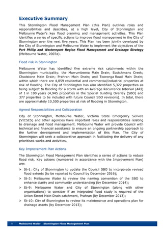 iv Melbourne Water Stonnington Flood Management Plan
Executive Summary
This Stonnington Flood Management Plan (this Plan) outlines roles and
responsibilities and describes, at a high level, City of Stonnington and
Melbourne Water’s key flood planning and management activities. This Plan
identifies a series of specific actions to improve flood management in the City of
Stonnington over the next five years. This Plan has been jointly developed by
the City of Stonnington and Melbourne Water to implement the objectives of the
Port Phillip and Westernport Region Flood Management and Drainage Strategy
(Melbourne Water, 2007a).
Flood risk in Stonnington
Melbourne Water has identified five extreme risk catchments within the
Stonnington municipality: the Murrumbeena Main Drain; Scotchmans Creek;
Chadstone Main Drain; Prahran Main Drain; and Tooronga Road Main Drain;
within which there are 4,859 residential and commercial/industrial properties at
risk of flooding. The City of Stonnington has also identified 5,322 properties as
being subject to flooding for a storm with an Average Recurrence Interval (ARI)
of 1 in 100 years (4,945 properties in the Special Building Overlay (SBO) and
377 properties to be included with future Council SBO revisions). In total, there
are approximately 10,500 properties at risk of flooding in Stonnington.
Agreed Responsibilities and Collaboration
City of Stonnington, Melbourne Water, Victoria State Emergency Service
(VICSES) and other agencies have important roles and responsibilities relating
to drainage and flood management. Melbourne Water will provide Council with
technical and financial assistance to ensure an ongoing partnership approach to
the further development and implementation of this Plan. The City of
Stonnington will seek a collaborative approach in facilitating the delivery of any
prioritised works and activities.
Key Improvement Plan Actions
The Stonnington Flood Management Plan identifies a series of actions to reduce
flood risk. Key actions (numbered in accordance with the Improvement Plan)
are:
 St-1: City of Stonnington to update the Council SBO to incorporate revised
flood extents (to be reported to Council by December 2016);
 St-3: Melbourne Water to review the naming convention of the SBO to
enhance clarity and community understanding (by December 2014);
 St-9: Melbourne Water and City of Stonnington (along with other
organisations) to consider if an integrated flood study is required of the
Union Street Main Drain catchment, Prahran (by December 2013);
 St-10: City of Stonnington to review its maintenance and operations plan for
drainage assets (by December 2013);
 
