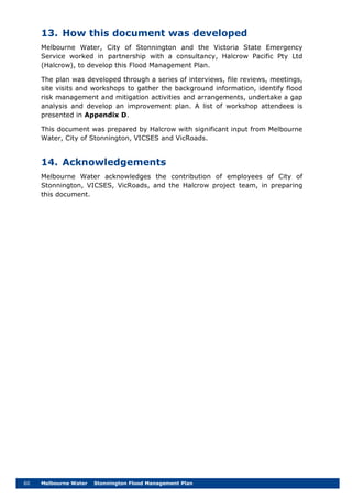 60 Melbourne Water Stonnington Flood Management Plan
13. How this document was developed
Melbourne Water, City of Stonnington and the Victoria State Emergency
Service worked in partnership with a consultancy, Halcrow Pacific Pty Ltd
(Halcrow), to develop this Flood Management Plan.
The plan was developed through a series of interviews, file reviews, meetings,
site visits and workshops to gather the background information, identify flood
risk management and mitigation activities and arrangements, undertake a gap
analysis and develop an improvement plan. A list of workshop attendees is
presented in Appendix D.
This document was prepared by Halcrow with significant input from Melbourne
Water, City of Stonnington, VICSES and VicRoads.
14. Acknowledgements
Melbourne Water acknowledges the contribution of employees of City of
Stonnington, VICSES, VicRoads, and the Halcrow project team, in preparing
this document.
 