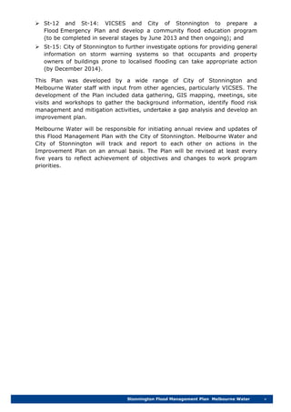 Stonnington Flood Management Plan Melbourne Water v
 St-12 and St-14: VICSES and City of Stonnington to prepare a
Flood Emergency Plan and develop a community flood education program
(to be completed in several stages by June 2013 and then ongoing); and
 St-15: City of Stonnington to further investigate options for providing general
information on storm warning systems so that occupants and property
owners of buildings prone to localised flooding can take appropriate action
(by December 2014).
This Plan was developed by a wide range of City of Stonnington and
Melbourne Water staff with input from other agencies, particularly VICSES. The
development of the Plan included data gathering, GIS mapping, meetings, site
visits and workshops to gather the background information, identify flood risk
management and mitigation activities, undertake a gap analysis and develop an
improvement plan.
Melbourne Water will be responsible for initiating annual review and updates of
this Flood Management Plan with the City of Stonnington. Melbourne Water and
City of Stonnington will track and report to each other on actions in the
Improvement Plan on an annual basis. The Plan will be revised at least every
five years to reflect achievement of objectives and changes to work program
priorities.
 