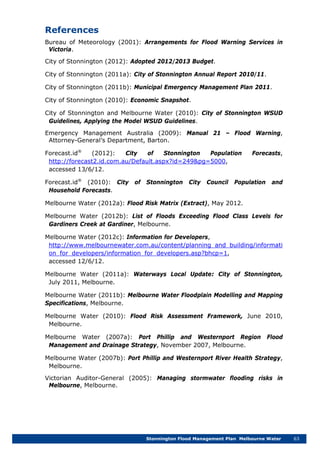Stonnington Flood Management Plan Melbourne Water 63
References
Bureau of Meteorology (2001): Arrangements for Flood Warning Services in
Victoria.
City of Stonnington (2012): Adopted 2012/2013 Budget.
City of Stonnington (2011a): City of Stonnington Annual Report 2010/11.
City of Stonnington (2011b): Municipal Emergency Management Plan 2011.
City of Stonnington (2010): Economic Snapshot.
City of Stonnington and Melbourne Water (2010): City of Stonnington WSUD
Guidelines, Applying the Model WSUD Guidelines.
Emergency Management Australia (2009): Manual 21 – Flood Warning,
Attorney-General’s Department, Barton.
Forecast.id®
(2012): City of Stonnington Population Forecasts,
http://forecast2.id.com.au/Default.aspx?id=249&pg=5000,
accessed 13/6/12.
Forecast.id®
(2010): City of Stonnington City Council Population and
Household Forecasts.
Melbourne Water (2012a): Flood Risk Matrix (Extract), May 2012.
Melbourne Water (2012b): List of Floods Exceeding Flood Class Levels for
Gardiners Creek at Gardiner, Melbourne.
Melbourne Water (2012c): Information for Developers,
http://www.melbournewater.com.au/content/planning_and_building/informati
on_for_developers/information_for_developers.asp?bhcp=1,
accessed 12/6/12.
Melbourne Water (2011a): Waterways Local Update: City of Stonnington,
July 2011, Melbourne.
Melbourne Water (2011b): Melbourne Water Floodplain Modelling and Mapping
Specifications, Melbourne.
Melbourne Water (2010): Flood Risk Assessment Framework, June 2010,
Melbourne.
Melbourne Water (2007a): Port Phillip and Westernport Region Flood
Management and Drainage Strategy, November 2007, Melbourne.
Melbourne Water (2007b): Port Phillip and Westernport River Health Strategy,
Melbourne.
Victorian Auditor-General (2005): Managing stormwater flooding risks in
Melbourne, Melbourne.
 