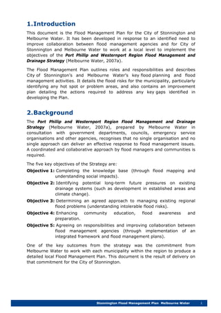 Stonnington Flood Management Plan Melbourne Water 1
1.Introduction
This document is the Flood Management Plan for the City of Stonnington and
Melbourne Water. It has been developed in response to an identified need to
improve collaboration between flood management agencies and for City of
Stonnington and Melbourne Water to work at a local level to implement the
objectives of the Port Phillip and Westernport Region Flood Management and
Drainage Strategy (Melbourne Water, 2007a).
The Flood Management Plan outlines roles and responsibilities and describes
City of Stonnington’s and Melbourne Water’s key flood planning and flood
management activities. It details the flood risks for the municipality, particularly
identifying any hot spot or problem areas, and also contains an improvement
plan detailing the actions required to address any key gaps identified in
developing the Plan.
2.Background
The Port Phillip and Westernport Region Flood Management and Drainage
Strategy (Melbourne Water, 2007a), prepared by Melbourne Water in
consultation with government departments, councils, emergency service
organisations and other agencies, recognises that no single organisation and no
single approach can deliver an effective response to flood management issues.
A coordinated and collaborative approach by flood managers and communities is
required.
The five key objectives of the Strategy are:
Objective 1: Completing the knowledge base (through flood mapping and
understanding social impacts).
Objective 2: Identifying potential long-term future pressures on existing
drainage systems (such as development in established areas and
climate change).
Objective 3: Determining an agreed approach to managing existing regional
flood problems (understanding intolerable flood risks).
Objective 4: Enhancing community education, flood awareness and
preparation.
Objective 5: Agreeing on responsibilities and improving collaboration between
flood management agencies (through implementation of an
integrated framework and flood management plans).
One of the key outcomes from the strategy was the commitment from
Melbourne Water to work with each municipality within the region to produce a
detailed local Flood Management Plan. This document is the result of delivery on
that commitment for the City of Stonnington.
 