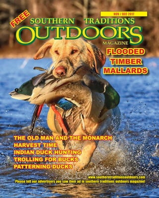 1 SOUTHERN TRADITIONS OUTDOORS | NOVEMBER - DECEMBER 2017
NOV / DEC 2017
www.southerntraditionsoutdoors.com
Please tell our advertisers you saw their ad in southern traditions outdoors magazine!
FREE
THE OLD MAN AND THE MONARCH
HARVEST TIME
INDIAN DUCK HUNTING
TROLLING FOR BUCKS
PATTERNING DUCKS
FLOODED
TIMBER
MALLARDS
 
