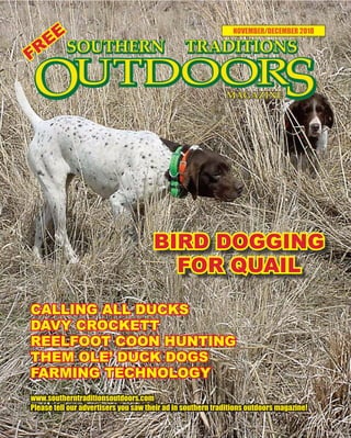 1 SOUTHERN TRADITIONS OUTDOORS | NOVEMBER - DECEMBER 2018
NOVEMBER/DECEMBER 2018
www.southerntraditionsoutdoors.com
Please tell our advertisers you saw their ad in southern traditions outdoors magazine!
FREE
CALLING ALL DUCKS
DAVY CROCKETT
REELFOOT COON HUNTING
THEM OLE’ DUCK DOGS
FARMING TECHNOLOGY
BIRD DOGGING
FOR QUAIL
 