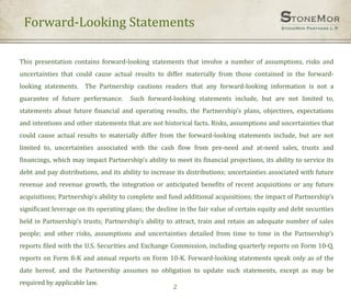 Forward-Looking Statements
2
This presentation contains forward-looking statements that involve a number of assumptions, risks and
uncertainties that could cause actual results to differ materially from those contained in the forward-
looking statements. The Partnership cautions readers that any forward-looking information is not a
guarantee of future performance. Such forward-looking statements include, but are not limited to,
statements about future financial and operating results, the Partnership’s plans, objectives, expectations
and intentions and other statements that are not historical facts. Risks, assumptions and uncertainties that
could cause actual results to materially differ from the forward-looking statements include, but are not
limited to, uncertainties associated with the cash flow from pre-need and at-need sales, trusts and
financings, which may impact Partnership’s ability to meet its financial projections, its ability to service its
debt and pay distributions, and its ability to increase its distributions; uncertainties associated with future
revenue and revenue growth, the integration or anticipated benefits of recent acquisitions or any future
acquisitions; Partnership’s ability to complete and fund additional acquisitions; the impact of Partnership’s
significant leverage on its operating plans; the decline in the fair value of certain equity and debt securities
held in Partnership’s trusts; Partnership’s ability to attract, train and retain an adequate number of sales
people; and other risks, assumptions and uncertainties detailed from time to time in the Partnership’s
reports filed with the U.S. Securities and Exchange Commission, including quarterly reports on Form 10-Q,
reports on Form 8-K and annual reports on Form 10-K. Forward-looking statements speak only as of the
date hereof, and the Partnership assumes no obligation to update such statements, except as may be
required by applicable law.
 